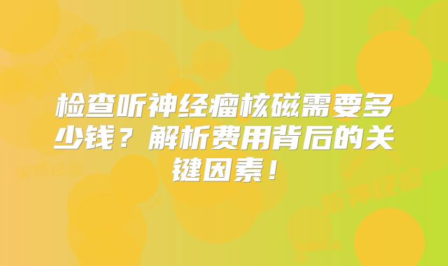 检查听神经瘤核磁需要多少钱？解析费用背后的关键因素！