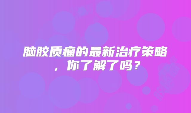 脑胶质瘤的最新治疗策略，你了解了吗？