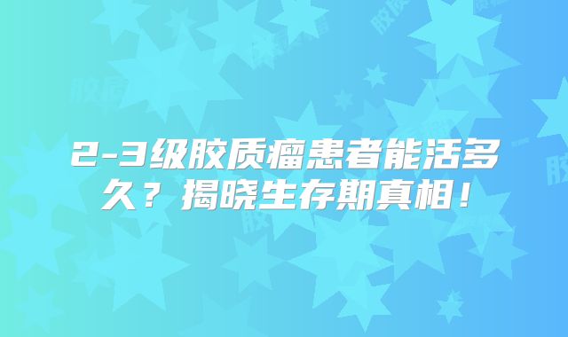 2-3级胶质瘤患者能活多久？揭晓生存期真相！