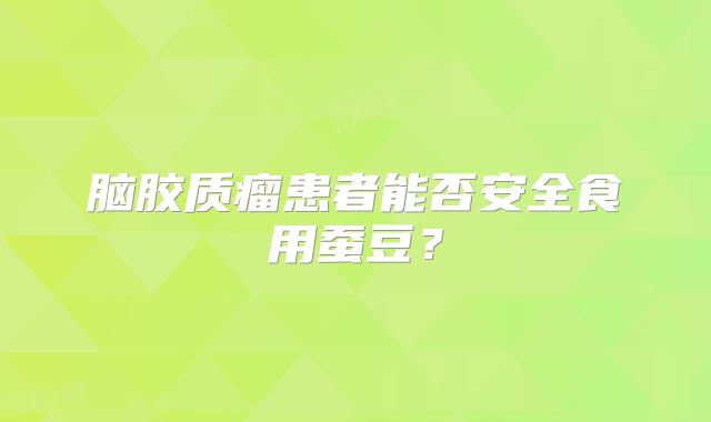 脑胶质瘤患者能否安全食用蚕豆？