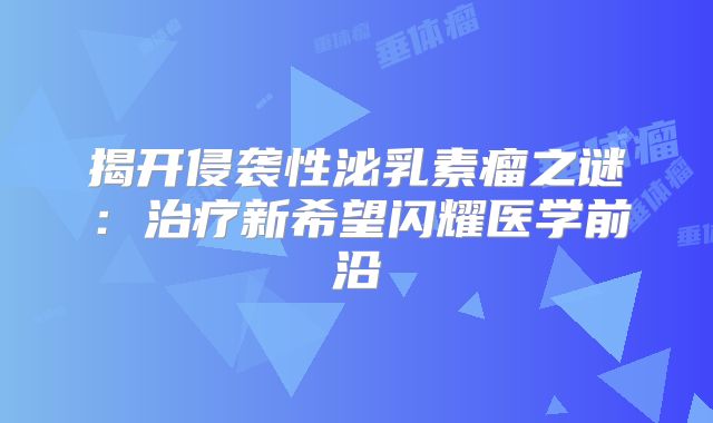 揭开侵袭性泌乳素瘤之谜：治疗新希望闪耀医学前沿