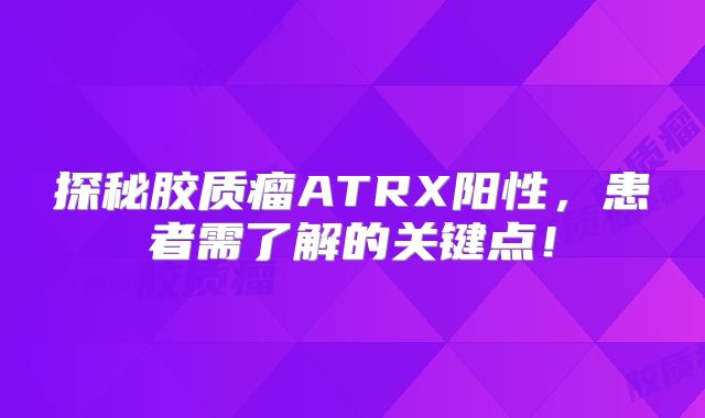 探秘胶质瘤ATRX阳性，患者需了解的关键点！