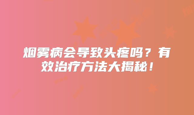 烟雾病会导致头疼吗？有效治疗方法大揭秘！