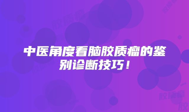 中医角度看脑胶质瘤的鉴别诊断技巧！