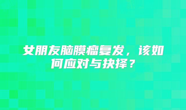 女朋友脑膜瘤复发，该如何应对与抉择？