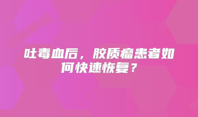 吐毒血后，胶质瘤患者如何快速恢复？