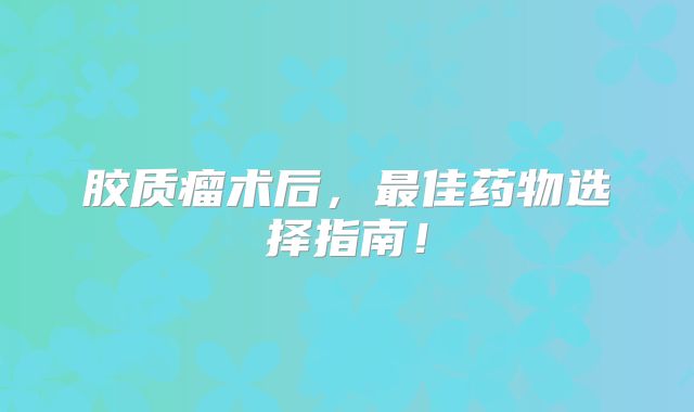 胶质瘤术后，最佳药物选择指南！