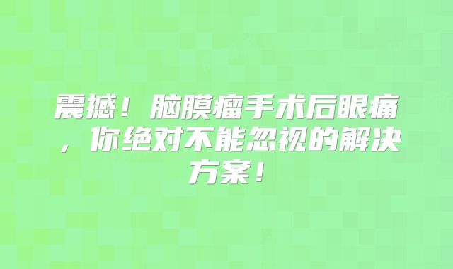 震撼！脑膜瘤手术后眼痛，你绝对不能忽视的解决方案！