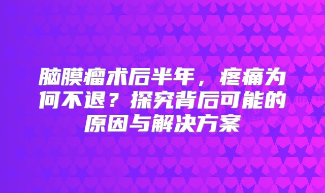 脑膜瘤术后半年，疼痛为何不退？探究背后可能的原因与解决方案
