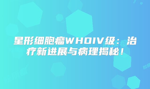 星形细胞瘤WHOIV级：治疗新进展与病理揭秘！