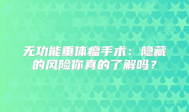 无功能垂体瘤手术：隐藏的风险你真的了解吗？