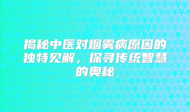 揭秘中医对烟雾病原因的独特见解，探寻传统智慧的奥秘