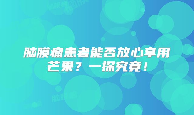 脑膜瘤患者能否放心享用芒果？一探究竟！