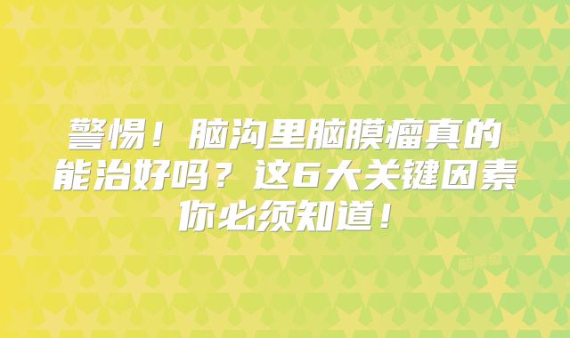 警惕！脑沟里脑膜瘤真的能治好吗？这6大关键因素你必须知道！