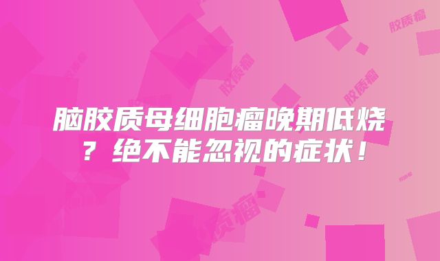 脑胶质母细胞瘤晚期低烧？绝不能忽视的症状！