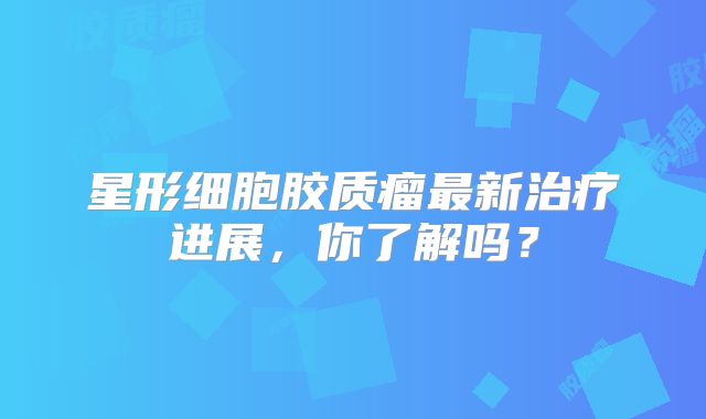 星形细胞胶质瘤最新治疗进展，你了解吗？