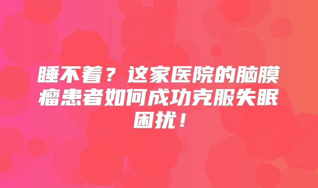 睡不着？这家医院的脑膜瘤患者如何成功克服失眠困扰！