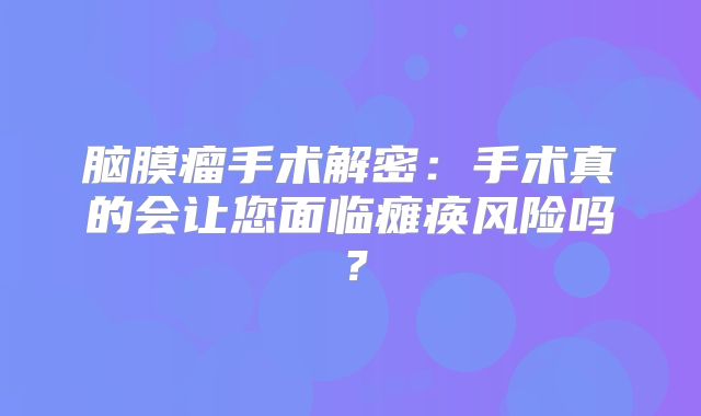 脑膜瘤手术解密：手术真的会让您面临瘫痪风险吗？