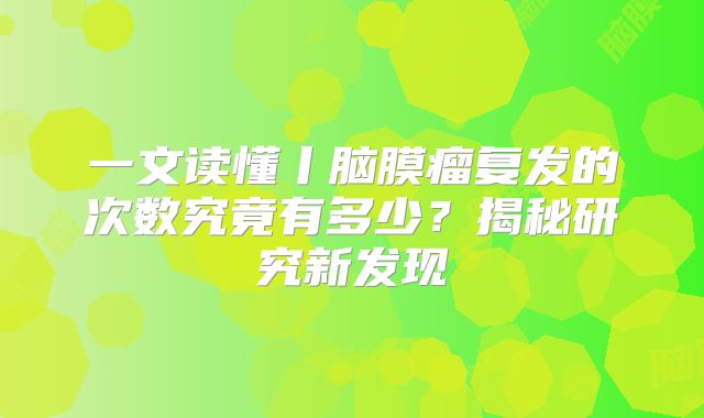 一文读懂丨脑膜瘤复发的次数究竟有多少？揭秘研究新发现