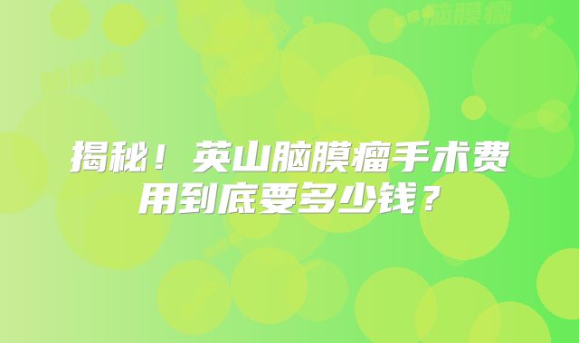 揭秘！英山脑膜瘤手术费用到底要多少钱？