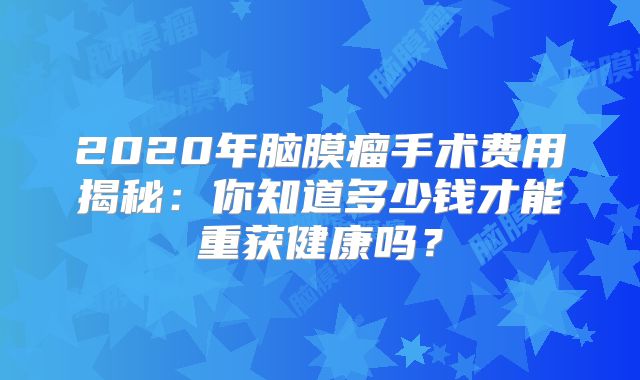 2020年脑膜瘤手术费用揭秘：你知道多少钱才能重获健康吗？
