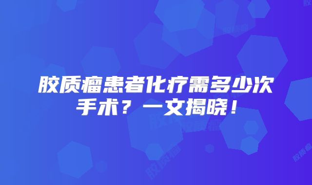 胶质瘤患者化疗需多少次手术？一文揭晓！