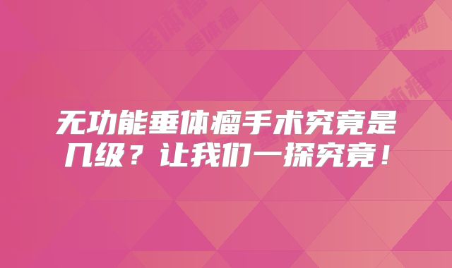 无功能垂体瘤手术究竟是几级？让我们一探究竟！