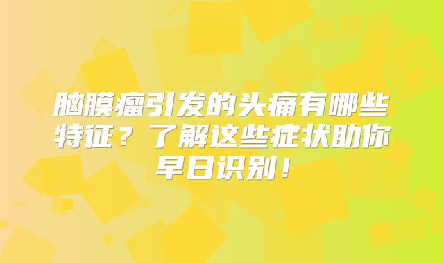 脑膜瘤引发的头痛有哪些特征？了解这些症状助你早日识别！