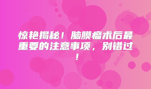 惊艳揭秘！脑膜瘤术后最重要的注意事项，别错过！