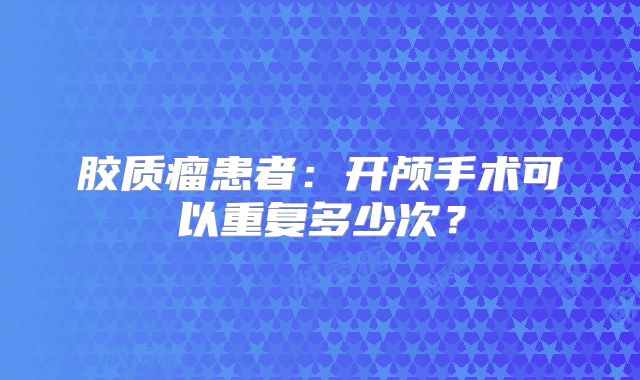 胶质瘤患者：开颅手术可以重复多少次？