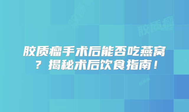 胶质瘤手术后能否吃燕窝？揭秘术后饮食指南！
