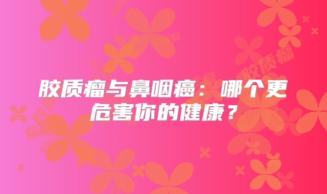 胶质瘤与鼻咽癌：哪个更危害你的健康？