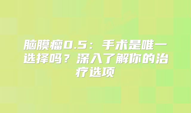 脑膜瘤0.5：手术是唯一选择吗？深入了解你的治疗选项