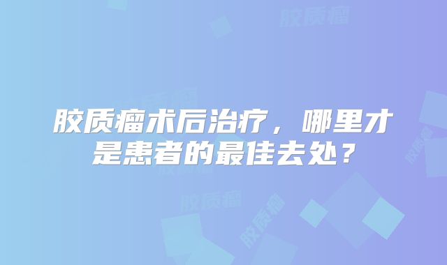 胶质瘤术后治疗，哪里才是患者的最佳去处？