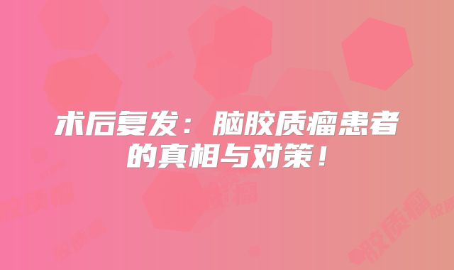 术后复发：脑胶质瘤患者的真相与对策！