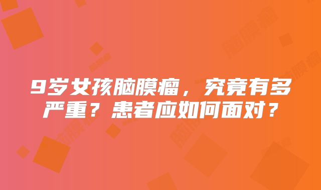 9岁女孩脑膜瘤，究竟有多严重？患者应如何面对？