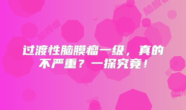 过渡性脑膜瘤一级，真的不严重？一探究竟！