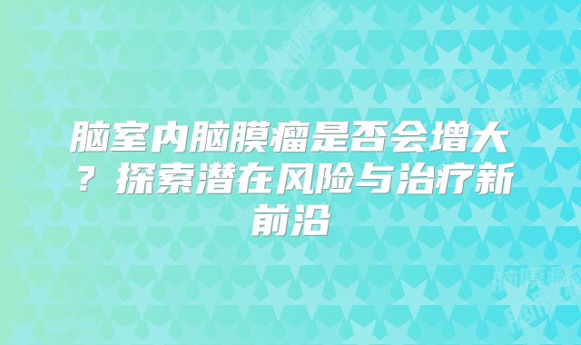 脑室内脑膜瘤是否会增大？探索潜在风险与治疗新前沿