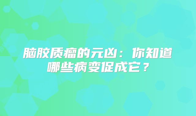 脑胶质瘤的元凶：你知道哪些病变促成它？