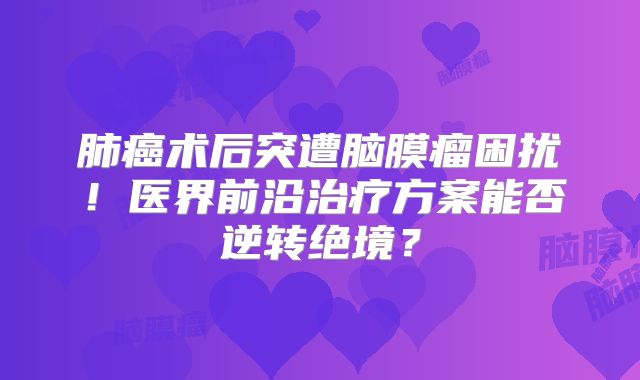 肺癌术后突遭脑膜瘤困扰！医界前沿治疗方案能否逆转绝境？