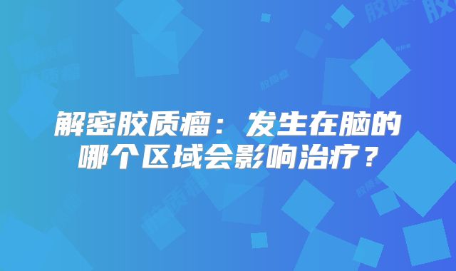 解密胶质瘤：发生在脑的哪个区域会影响治疗？