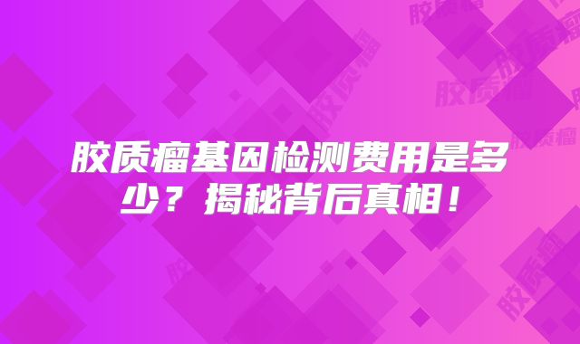 胶质瘤基因检测费用是多少？揭秘背后真相！