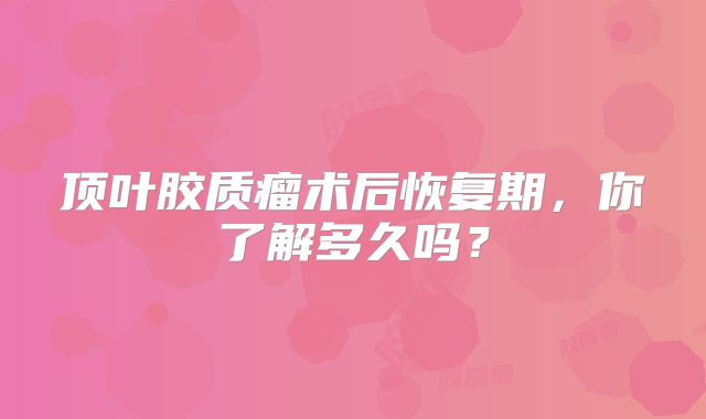 顶叶胶质瘤术后恢复期，你了解多久吗？
