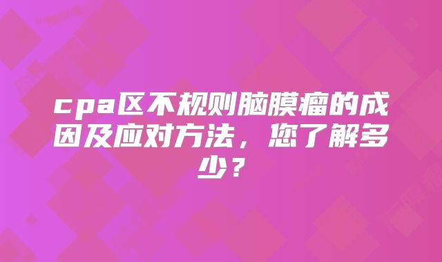 cpa区不规则脑膜瘤的成因及应对方法，您了解多少？