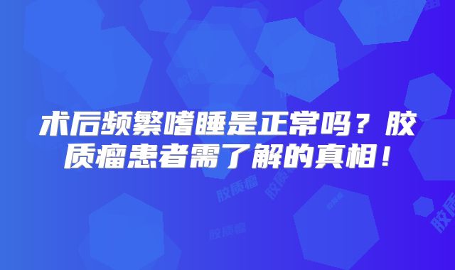 术后频繁嗜睡是正常吗？胶质瘤患者需了解的真相！
