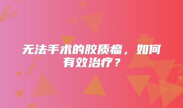 无法手术的胶质瘤，如何有效治疗？