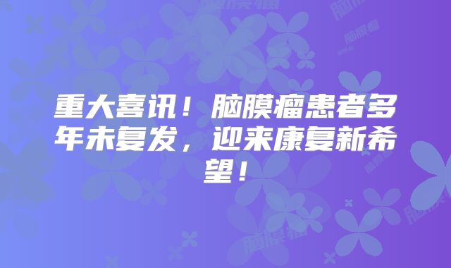 重大喜讯！脑膜瘤患者多年未复发，迎来康复新希望！