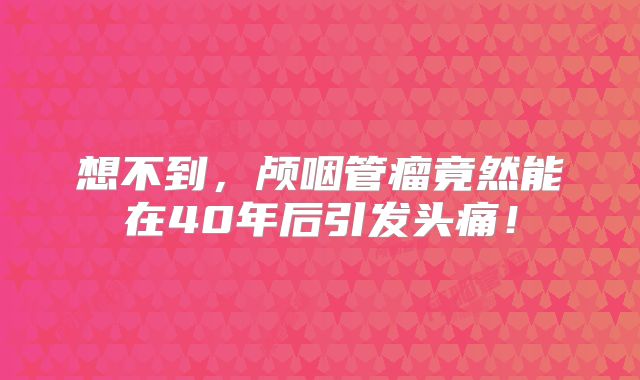 想不到，颅咽管瘤竟然能在40年后引发头痛！