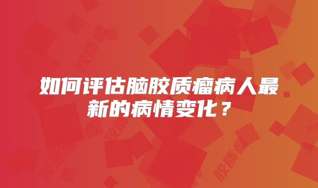 如何评估脑胶质瘤病人最新的病情变化？