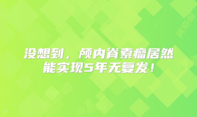 没想到，颅内脊索瘤居然能实现5年无复发！